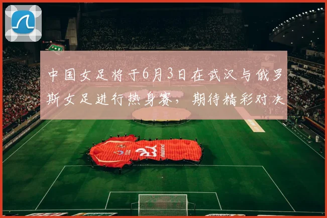 中国女足将于6月3日在武汉与俄罗斯女足进行热身赛，期待精彩对决
