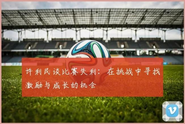 许利民谈比赛失利：在挑战中寻找激励与成长的机会