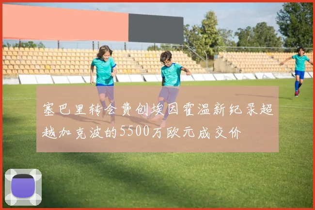 塞巴里转会费创埃因霍温新纪录超越加克波的5500万欧元成交价