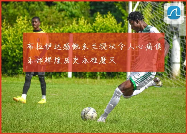 布拉伊达感慨米兰现状令人心痛俱乐部辉煌历史永难磨灭