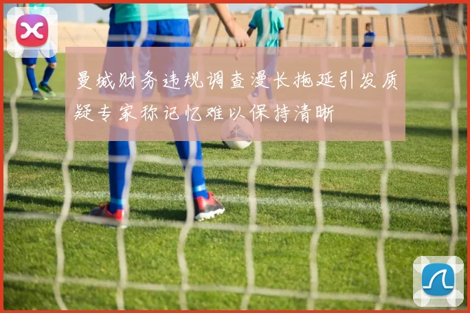 曼城财务违规调查漫长拖延引发质疑专家称记忆难以保持清晰