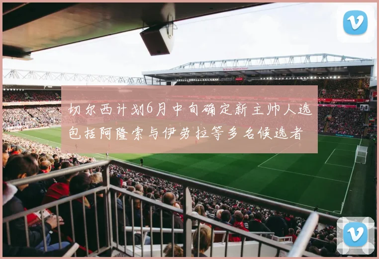 切尔西计划6月中旬确定新主帅人选包括阿隆索与伊劳拉等多名候选者