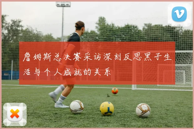 詹姆斯总决赛采访深刻反思黑子生活与个人成就的关系