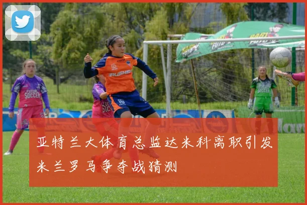 亚特兰大体育总监达米科离职引发米兰罗马争夺战猜测