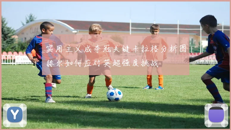 实用主义成夺冠关键卡拉格分析图赫尔如何应对英超强度挑战