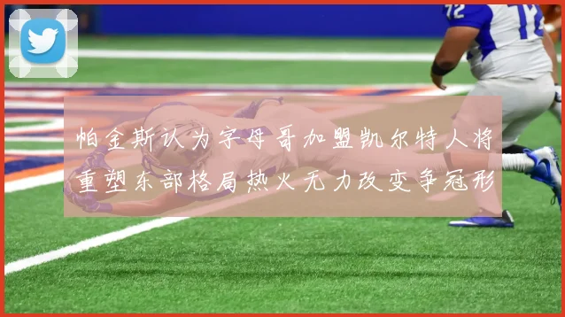 帕金斯认为字母哥加盟凯尔特人将重塑东部格局热火无力改变争冠形势