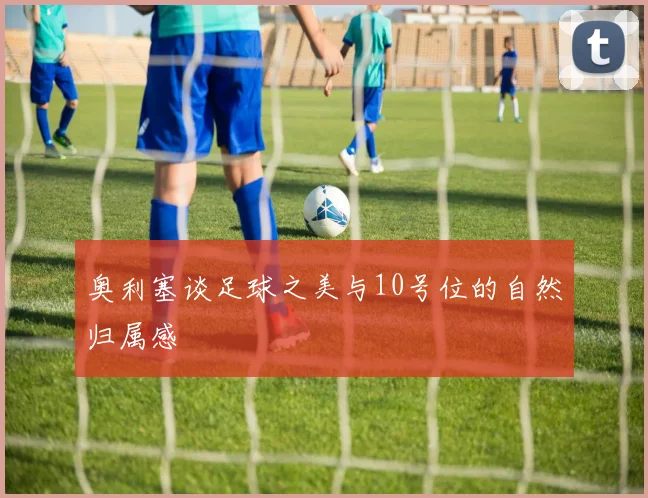 奥利塞谈足球之美与10号位的自然归属感