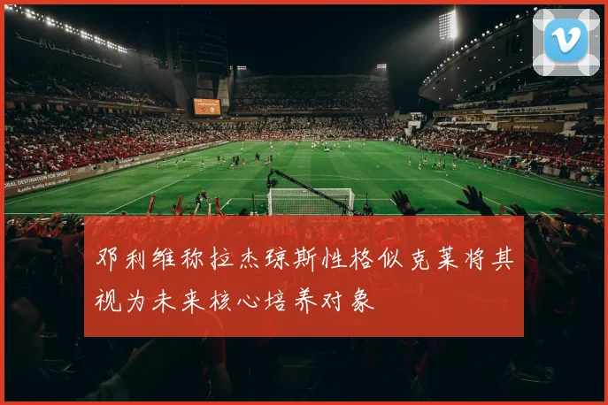 邓利维称拉杰琼斯性格似克莱将其视为未来核心培养对象