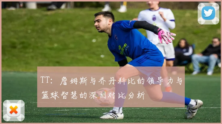 TT：詹姆斯与乔丹科比的领导力与篮球智慧的深刻对比分析