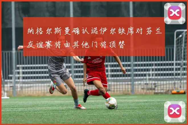 纳格尔斯曼确认诺伊尔缺席对芬兰友谊赛将由其他门将顶替
