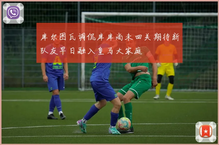 库尔图瓦调侃库库尚未回关期待新队友早日融入皇马大家庭
