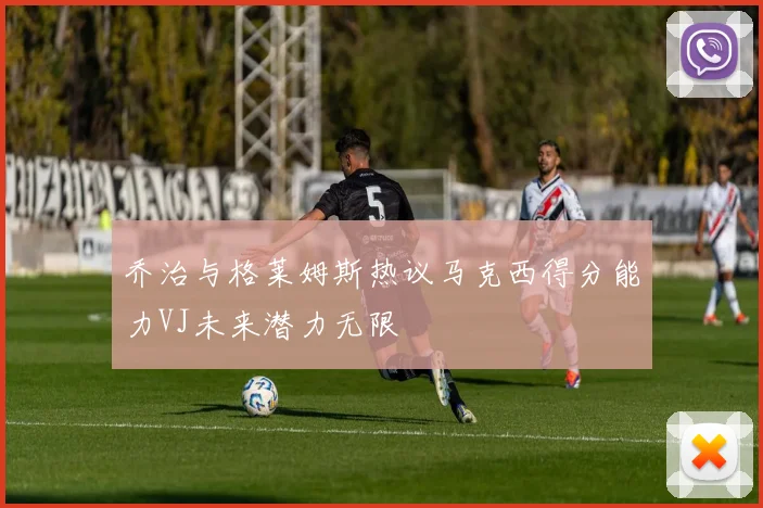 乔治与格莱姆斯热议马克西得分能力VJ未来潜力无限