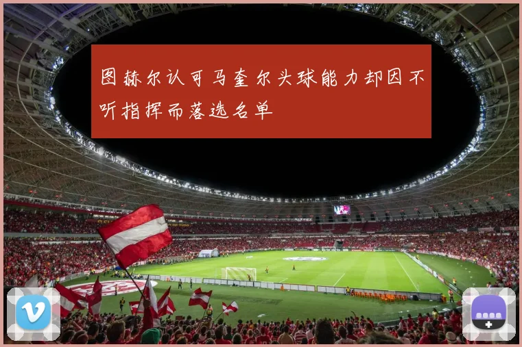 图赫尔认可马奎尔头球能力却因不听指挥而落选名单