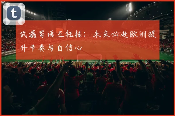 武磊寄语王钰栋：未来必赴欧洲提升节奏与自信心