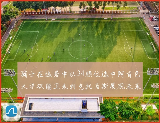 骑士在选秀中以34顺位选中阿肯色大学双能卫米利克托马斯展现未来潜力