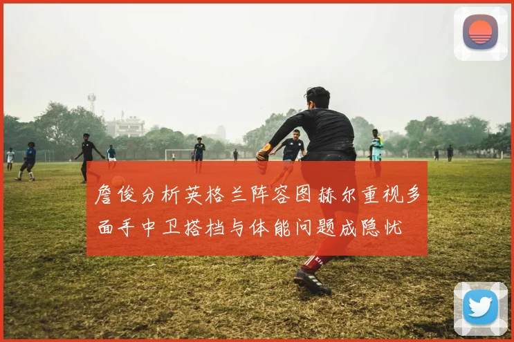 詹俊分析英格兰阵容图赫尔重视多面手中卫搭档与体能问题成隐忧