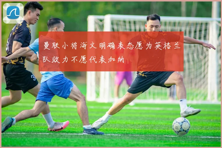 曼联小将海文明确表态愿为英格兰队效力不愿代表加纳