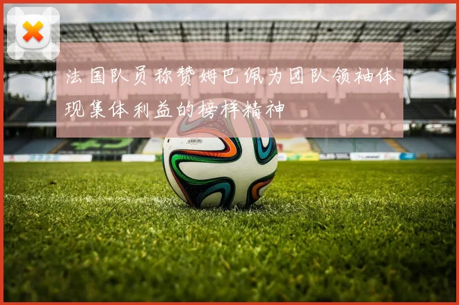法国队员称赞姆巴佩为团队领袖体现集体利益的榜样精神