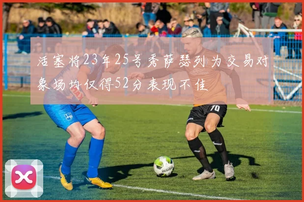 活塞将23年25号秀萨瑟列为交易对象场均仅得52分表现不佳
