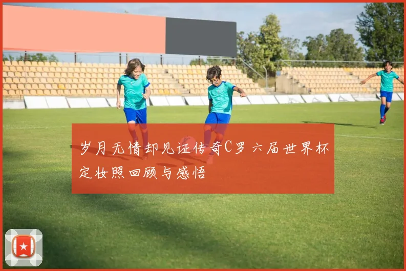 岁月无情却见证传奇C罗六届世界杯定妆照回顾与感悟