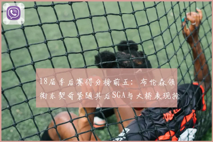 18届季后赛得分榜前五：布伦森领衔东契奇紧随其后SGA与大桥表现抢眼