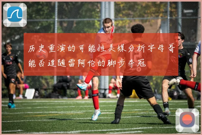 历史重演的可能性美媒分析字母哥能否追随雷阿伦的脚步夺冠