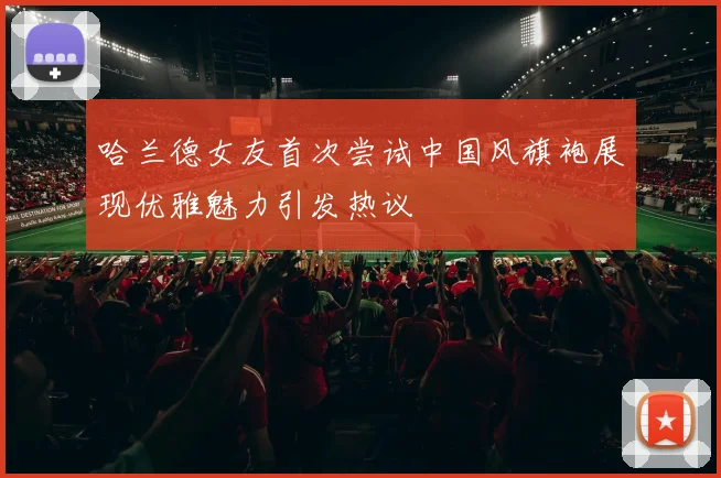 哈兰德女友首次尝试中国风旗袍展现优雅魅力引发热议