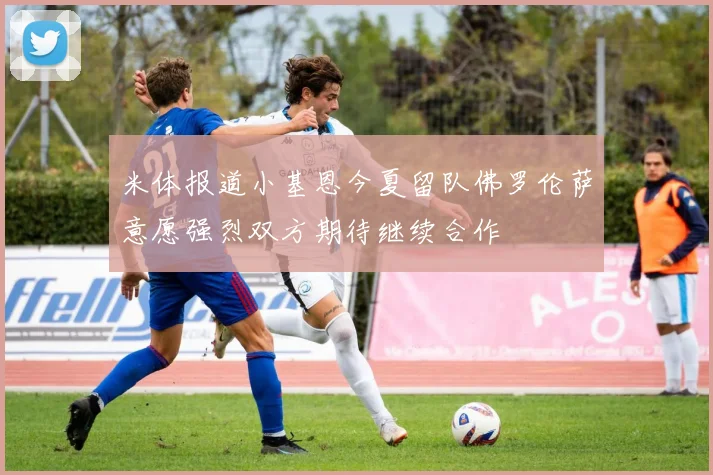 米体报道小基恩今夏留队佛罗伦萨意愿强烈双方期待继续合作
