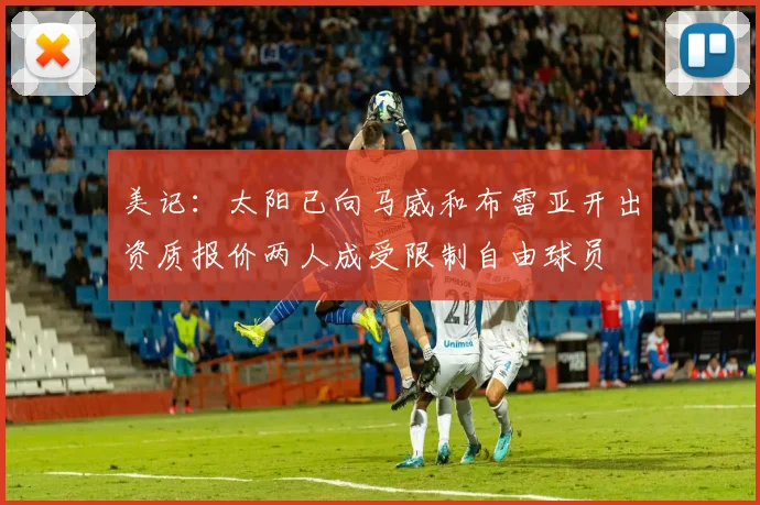 美记：太阳已向马威和布雷亚开出资质报价两人成受限制自由球员