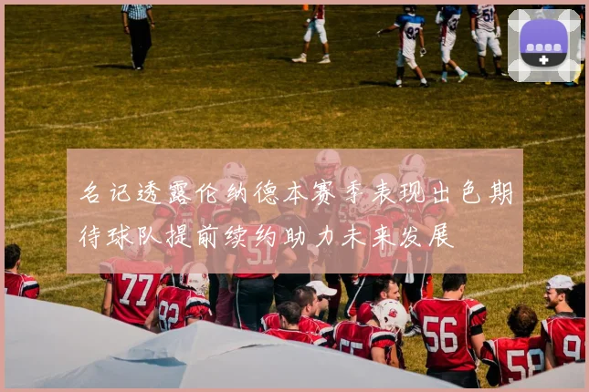 名记透露伦纳德本赛季表现出色期待球队提前续约助力未来发展