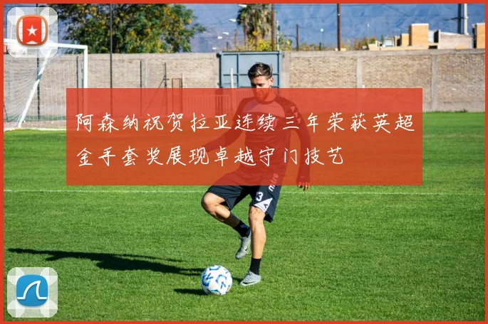 阿森纳祝贺拉亚连续三年荣获英超金手套奖展现卓越守门技艺
