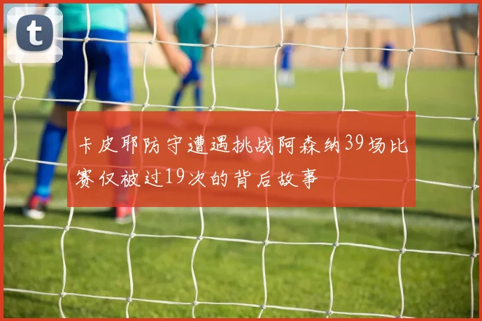 卡皮耶防守遭遇挑战阿森纳39场比赛仅被过19次的背后故事